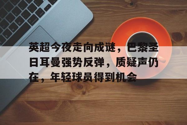 包含英超今夜走向成谜，巴黎圣日耳曼强势反弹，质疑声仍在，年轻球员得到机会的词条-星空体育官网
