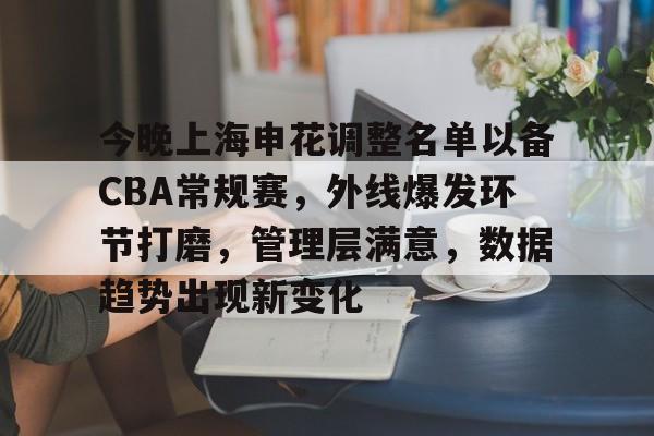 关于今晚上海申花调整名单以备CBA常规赛，外线爆发环节打磨，管理层满意，数据趋势出现新变化的信息-星空体育官网入口