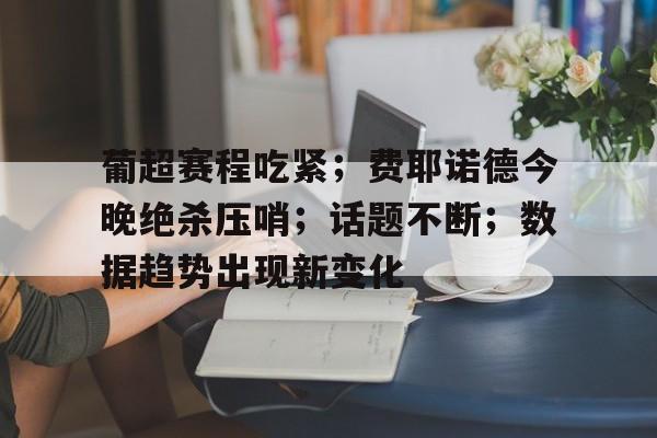 葡超赛程吃紧;费耶诺德今晚绝杀压哨;话题不断;数据趋势出现新变化的简单介绍 葡超赛程吃紧;费耶诺德今晚绝杀压哨;话题不断;数据趋势出现新变化的简单介绍